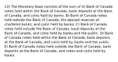 13) The Monetary Base consists of the sum of A) Bank of Canada notes held within the Bank of Canada, bank deposits at the Bank of Canada, and coins held by banks. B) Bank of Canada notes held outside the Bank of Canada, the desired reserves of chartered banks, and coins held by banks. C) Bank of Canada notes held outside the Bank of Canada, bank deposits at the Bank of Canada, and coins held by banks and the public. D) Bank of Canada notes held within the Bank of Canada, bank deposits at the Bank of Canada, and coins held by banks and the public. E) Bank of Canada notes held outside the Bank of Canada, bank deposits at the Bank of Canada, and notes and coins held by banks