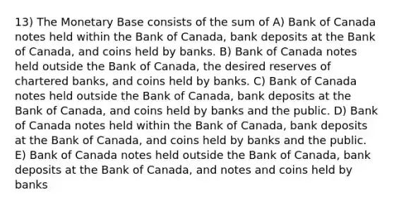 13) The Monetary Base consists of the sum of A) Bank of Canada notes held within the Bank of Canada, bank deposits at the Bank of Canada, and coins held by banks. B) Bank of Canada notes held outside the Bank of Canada, the desired reserves of chartered banks, and coins held by banks. C) Bank of Canada notes held outside the Bank of Canada, bank deposits at the Bank of Canada, and coins held by banks and the public. D) Bank of Canada notes held within the Bank of Canada, bank deposits at the Bank of Canada, and coins held by banks and the public. E) Bank of Canada notes held outside the Bank of Canada, bank deposits at the Bank of Canada, and notes and coins held by banks