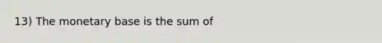 13) The monetary base is the sum of