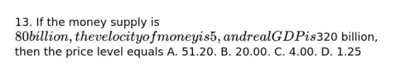 13. If the money supply is 80 billion, the velocity of money is 5, and real GDP is320 billion, then the price level equals A. 51.20. B. 20.00. C. 4.00. D. 1.25