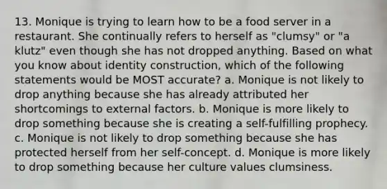 13. Monique is trying to learn how to be a food server in a restaurant. She continually refers to herself as "clumsy" or "a klutz" even though she has not dropped anything. Based on what you know about identity construction, which of the following statements would be MOST accurate? a. Monique is not likely to drop anything because she has already attributed her shortcomings to external factors. b. Monique is more likely to drop something because she is creating a self-fulfilling prophecy. c. Monique is not likely to drop something because she has protected herself from her self-concept. d. Monique is more likely to drop something because her culture values clumsiness.