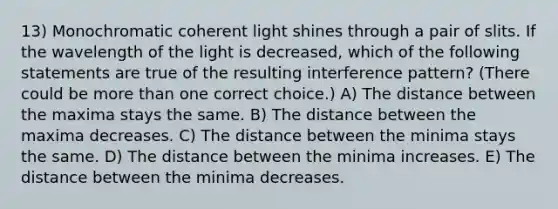 13) Monochromatic coherent light shines through a pair of slits. If the wavelength of the light is decreased, which of the following statements are true of the resulting interference pattern? (There could be more than one correct choice.) A) The distance between the maxima stays the same. B) The distance between the maxima decreases. C) The distance between the minima stays the same. D) The distance between the minima increases. E) The distance between the minima decreases.