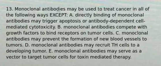 13. Monoclonal antibodies may be used to treat cancer in all of the following ways EXCEPT: A. directly binding of monoclonal antibodies may trigger apoptosis or antibody-dependent cell-mediated cytotoxicity. B. monoclonal antibodies compete with growth factors to bind receptors on tumor cells. C. monoclonal antibodies may prevent the formation of new blood vessels to tumors. D. monoclonal antibodies may recruit TH cells to a developing tumor. E. monoclonal antibodies may serve as a vector to target tumor cells for toxin mediated therapy.