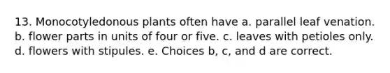 13. Monocotyledonous plants often have a. parallel leaf venation. b. flower parts in units of four or five. c. leaves with petioles only. d. flowers with stipules. e. Choices b, c, and d are correct.