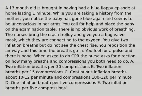 A 13 month old is brought in having had a blue floppy episode at home lasting 1 minute. While you are taking a history from the mother, you notice the baby has gone blue again and seems to be unconscious in her arms. You call for help and place the baby on the examination table. There is no obvious work of breathing. The nurses bring the crash trolley and give you a bag valve mask, which they are connecting to the oxygen. You give two inflation breaths but do not see the chest rise. You reposition the air way and this time the breaths go in. You feel for a pulse and there is none. When asked to do CPR the nurse asks for direction on how many breaths and compressions you both need to do. A. Two inflation breaths per 30 compressions B. Two inflation breaths per 15 compressions C. Continuous inflation breaths about 10-12 per minute and compressions 100-120 per minute D. One inflation breath per five compressions E. Two inflation breaths per five compressions"