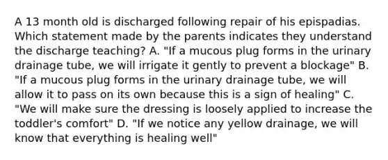 A 13 month old is discharged following repair of his epispadias. Which statement made by the parents indicates they understand the discharge teaching? A. "If a mucous plug forms in the urinary drainage tube, we will irrigate it gently to prevent a blockage" B. "If a mucous plug forms in the urinary drainage tube, we will allow it to pass on its own because this is a sign of healing" C. "We will make sure the dressing is loosely applied to increase the toddler's comfort" D. "If we notice any yellow drainage, we will know that everything is healing well"