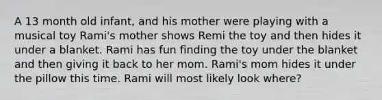 A 13 month old infant, and his mother were playing with a musical toy Rami's mother shows Remi the toy and then hides it under a blanket. Rami has fun finding the toy under the blanket and then giving it back to her mom. Rami's mom hides it under the pillow this time. Rami will most likely look where?