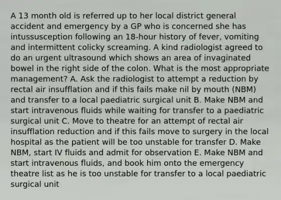 A 13 month old is referred up to her local district general accident and emergency by a GP who is concerned she has intussusception following an 18-hour history of fever, vomiting and intermittent colicky screaming. A kind radiologist agreed to do an urgent ultrasound which shows an area of invaginated bowel in the right side of the colon. What is the most appropriate management? A. Ask the radiologist to attempt a reduction by rectal air insufflation and if this fails make nil by mouth (NBM) and transfer to a local paediatric surgical unit B. Make NBM and start intravenous fluids while waiting for transfer to a paediatric surgical unit C. Move to theatre for an attempt of rectal air insufflation reduction and if this fails move to surgery in the local hospital as the patient will be too unstable for transfer D. Make NBM, start IV fluids and admit for observation E. Make NBM and start intravenous fluids, and book him onto the emergency theatre list as he is too unstable for transfer to a local paediatric surgical unit