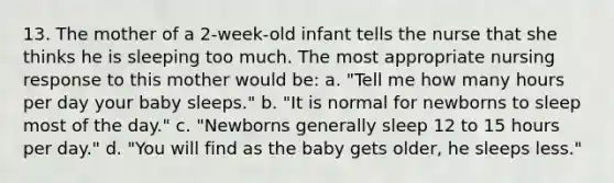 13. The mother of a 2-week-old infant tells the nurse that she thinks he is sleeping too much. The most appropriate nursing response to this mother would be: a. "Tell me how many hours per day your baby sleeps." b. "It is normal for newborns to sleep most of the day." c. "Newborns generally sleep 12 to 15 hours per day." d. "You will find as the baby gets older, he sleeps less."