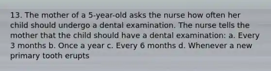 13. The mother of a 5-year-old asks the nurse how often her child should undergo a dental examination. The nurse tells the mother that the child should have a dental examination: a. Every 3 months b. Once a year c. Every 6 months d. Whenever a new primary tooth erupts