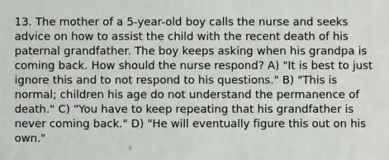 13. The mother of a 5-year-old boy calls the nurse and seeks advice on how to assist the child with the recent death of his paternal grandfather. The boy keeps asking when his grandpa is coming back. How should the nurse respond? A) "It is best to just ignore this and to not respond to his questions." B) "This is normal; children his age do not understand the permanence of death." C) "You have to keep repeating that his grandfather is never coming back." D) "He will eventually figure this out on his own."