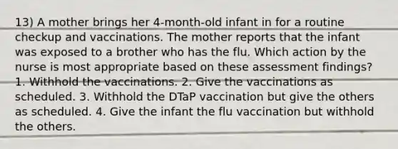 13) A mother brings her 4-month-old infant in for a routine checkup and vaccinations. The mother reports that the infant was exposed to a brother who has the flu. Which action by the nurse is most appropriate based on these assessment findings? 1. Withhold the vaccinations. 2. Give the vaccinations as scheduled. 3. Withhold the DTaP vaccination but give the others as scheduled. 4. Give the infant the flu vaccination but withhold the others.