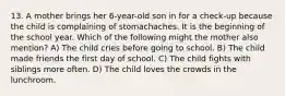 13. A mother brings her 6-year-old son in for a check-up because the child is complaining of stomachaches. It is the beginning of the school year. Which of the following might the mother also mention? A) The child cries before going to school. B) The child made friends the first day of school. C) The child fights with siblings more often. D) The child loves the crowds in the lunchroom.