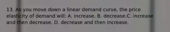 13. As you move down a linear demand curve, the price elasticity of demand will: A. increase. B. decrease.C. increase and then decrease. D. decrease and then increase.