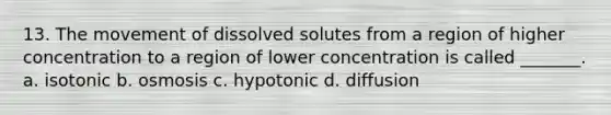 13. The movement of dissolved solutes from a region of higher concentration to a region of lower concentration is called _______. a. isotonic b. osmosis c. hypotonic d. diffusion