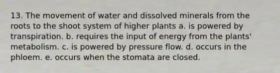 13. The movement of water and dissolved minerals from the roots to the shoot system of higher plants a. is powered by transpiration. b. requires the input of energy from the plants' metabolism. c. is powered by pressure flow. d. occurs in the phloem. e. occurs when the stomata are closed.