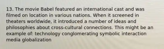 13. The movie Babel featured an international cast and was filmed on location in various nations. When it screened in theaters worldwide, it introduced a number of ideas and philosophies about cross-cultural connections. This might be an example of: technology conglomerating symbolic interaction media globalization