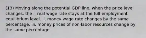 (13) Moving along the potential GDP line, when the price level changes, the i. real wage rate stays at the full-employment equilibrium level. ii. money wage rate changes by the same percentage. iii. money prices of non-labor resources change by the same percentage.