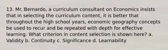 13. Mr. Bernardo, a curriculum consultant on Economics insists that in selecting the curriculum content, it is better that throughout the high school years, economic geography concepts be used to recur and be repeated with depth for effective learning. What criterion in content selection is shown here? a. Validity b. Continuity c. Significance d. Learnability