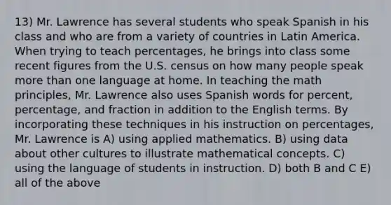 13) Mr. Lawrence has several students who speak Spanish in his class and who are from a variety of countries in Latin America. When trying to teach percentages, he brings into class some recent figures from the U.S. census on how many people speak more than one language at home. In teaching the math principles, Mr. Lawrence also uses Spanish words for percent, percentage, and fraction in addition to the English terms. By incorporating these techniques in his instruction on percentages, Mr. Lawrence is A) using applied mathematics. B) using data about other cultures to illustrate mathematical concepts. C) using the language of students in instruction. D) both B and C E) all of the above