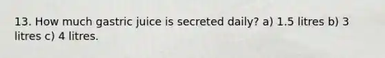 13. How much gastric juice is secreted daily? a) 1.5 litres b) 3 litres c) 4 litres.