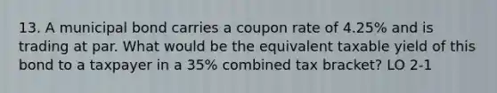 13. A municipal bond carries a coupon rate of 4.25% and is trading at par. What would be the equivalent taxable yield of this bond to a taxpayer in a 35% combined tax bracket? LO 2-1