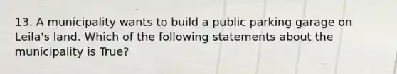 13. A municipality wants to build a public parking garage on Leila's land. Which of the following statements about the municipality is True?