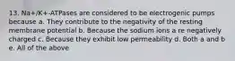 13. Na+/K+-ATPases are considered to be electrogenic pumps because a. They contribute to the negativity of the resting membrane potential b. Because the sodium ions a re negatively charged c. Because they exhibit low permeability d. Both a and b e. All of the above