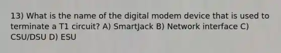 13) What is the name of the digital modem device that is used to terminate a T1 circuit? A) SmartJack B) Network interface C) CSU/DSU D) ESU