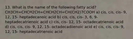 13. What is the name of the following fatty acid? CH3CH=CHCH2CH=CHCH2CH=CH(CH2)7COOH a) cis, cis, cis- 9, 12, 15- heptadecanoic acid b) cis, cis, cis- 3, 6, 9- heptadecatrienoic acid c) cis, cis- 12, 15- octadecatrienoic acid d) cis, cis, cis- 9, 12, 15- octadecadiienoic acid e) cis, cis, cis- 9, 12, 15- heptadecatrienoic acid