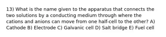 13) What is the name given to the apparatus that connects the two solutions by a conducting medium through where the cations and anions can move from one half-cell to the other? A) Cathode B) Electrode C) Galvanic cell D) Salt bridge E) Fuel cell