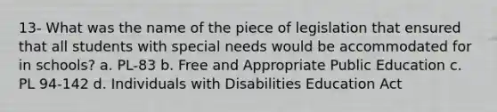 13- What was the name of the piece of legislation that ensured that all students with special needs would be accommodated for in schools? a. PL-83 b. Free and Appropriate Public Education c. PL 94-142 d. Individuals with Disabilities Education Act