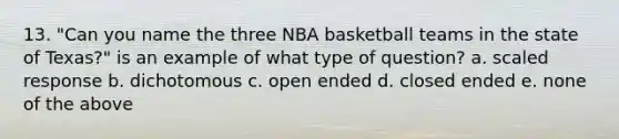 13. "Can you name the three NBA basketball teams in the state of Texas?" is an example of what type of question? a. scaled response b. dichotomous c. open ended d. closed ended e. none of the above