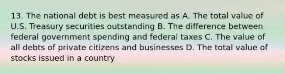 13. The national debt is best measured as A. The total value of U.S. Treasury securities outstanding B. The difference between federal government spending and federal taxes C. The value of all debts of private citizens and businesses D. The total value of stocks issued in a country