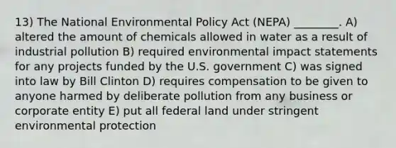 13) The National Environmental Policy Act (NEPA) ________. A) altered the amount of chemicals allowed in water as a result of industrial pollution B) required environmental impact statements for any projects funded by the U.S. government C) was signed into law by Bill Clinton D) requires compensation to be given to anyone harmed by deliberate pollution from any business or corporate entity E) put all federal land under stringent environmental protection