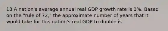 13 A nation's average annual real GDP growth rate is 3%. Based on the "rule of 72," the approximate number of years that it would take for this nation's real GDP to double is