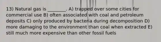 13) Natural gas is ________. A) trapped over some cities for commercial use B) often associated with coal and petroleum deposits C) only produced by bacteria during decomposition D) more damaging to the environment than coal when extracted E) still much more expensive than other fossil fuels