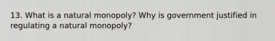 13. What is a natural monopoly? Why is government justified in regulating a natural monopoly?