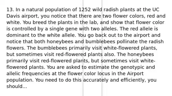 13. In a natural population of 1252 wild radish plants at the UC Davis airport, you notice that there are two flower colors, red and white. You breed the plants in the lab, and show that flower color is controlled by a single gene with two alleles. The red allele is dominant to the white allele. You go back out to the airport and notice that both honeybees and bumblebees pollinate the radish flowers. The bumblebees primarily visit white-flowered plants, but sometimes visit red-flowered plants also. The honeybees primarily visit red-flowered plants, but sometimes visit white-flowered plants. You are asked to estimate the genotypic and allelic frequencies at the flower color locus in the Airport population. You need to do this accurately and efficiently, you should...