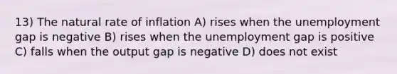 13) The natural rate of inflation A) rises when the unemployment gap is negative B) rises when the unemployment gap is positive C) falls when the output gap is negative D) does not exist