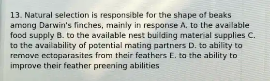 13. Natural selection is responsible for the shape of beaks among Darwin's finches, mainly in response A. to the available food supply B. to the available nest building material supplies C. to the availability of potential mating partners D. to ability to remove ectoparasites from their feathers E. to the ability to improve their feather preening abilities