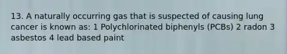 13. A naturally occurring gas that is suspected of causing lung cancer is known as: 1 Polychlorinated biphenyls (PCBs) 2 radon 3 asbestos 4 lead based paint