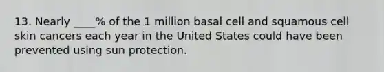 13. Nearly ____% of the 1 million basal cell and squamous cell skin cancers each year in the United States could have been prevented using sun protection.