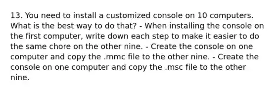 13. You need to install a customized console on 10 computers. What is the best way to do that? - When installing the console on the first computer, write down each step to make it easier to do the same chore on the other nine. - Create the console on one computer and copy the .mmc file to the other nine. - Create the console on one computer and copy the .msc file to the other nine.