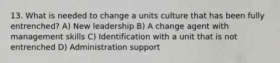 13. What is needed to change a units culture that has been fully entrenched? A) New leadership B) A change agent with management skills C) Identification with a unit that is not entrenched D) Administration support