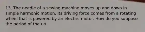 13. The needle of a sewing machine moves up and down in simple harmonic motion. Its driving force comes from a rotating wheel that is powered by an electric motor. How do you suppose the period of the up