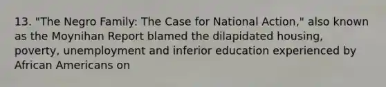 13. "The Negro Family: The Case for National Action," also known as the Moynihan Report blamed the dilapidated housing, poverty, unemployment and inferior education experienced by African Americans on