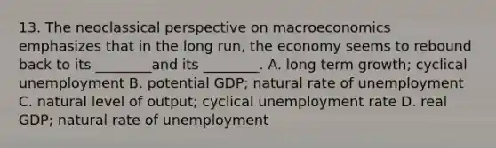 13. The neoclassical perspective on macroeconomics emphasizes that in the long run, the economy seems to rebound back to its ________and its ________. A. long term growth; cyclical unemployment B. potential GDP; natural rate of unemployment C. natural level of output; cyclical <a href='https://www.questionai.com/knowledge/kh7PJ5HsOk-unemployment-rate' class='anchor-knowledge'>unemployment rate</a> D. real GDP; natural rate of unemployment