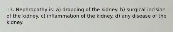 13. Nephropathy is: a) dropping of the kidney. b) surgical incision of the kidney. c) inflammation of the kidney. d) any disease of the kidney.
