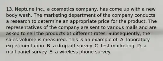 13. Neptune Inc., a cosmetics company, has come up with a new body wash. The marketing department of the company conducts a research to determine an appropriate price for the product. The representatives of the company are sent to various malls and are asked to sell the products at different rates. Subsequently, the sales volume is measured. This is an example of: A. laboratory experimentation. B. a drop-off survey. C. test marketing. D. a mail panel survey. E. a wireless phone survey.